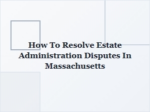 How to Resolve Estate Administration Disputes in Massachusetts